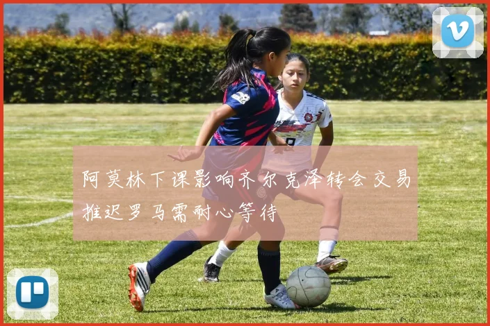阿莫林下课影响齐尔克泽转会交易推迟罗马需耐心等待