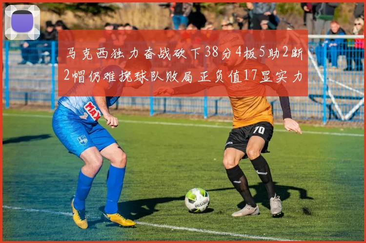 马克西独力奋战砍下38分4板5助2断2帽仍难挽球队败局正负值17显实力