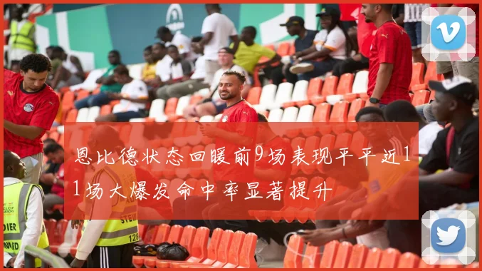 恩比德状态回暖前9场表现平平近11场大爆发命中率显著提升