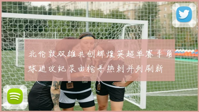 北伦敦双雄共创辉煌英超单赛季角球进攻纪录由枪手热刺并列刷新