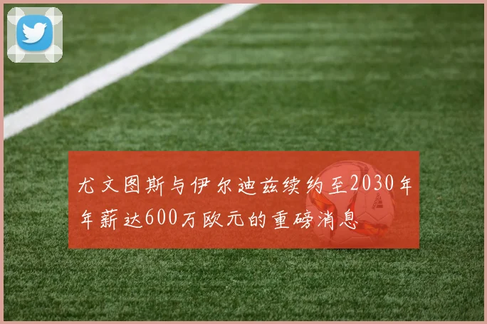 尤文图斯与伊尔迪兹续约至2030年年薪达600万欧元的重磅消息