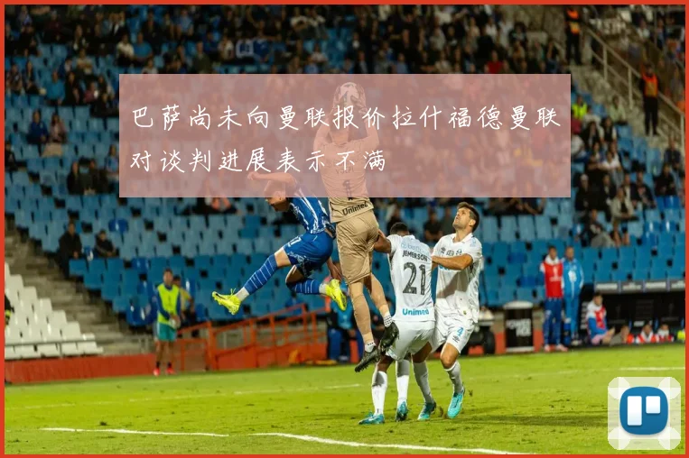 巴萨尚未向曼联报价拉什福德曼联对谈判进展表示不满