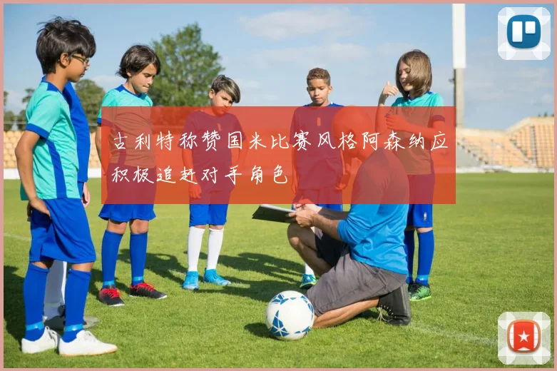 古利特称赞国米比赛风格阿森纳应积极追赶对手角色