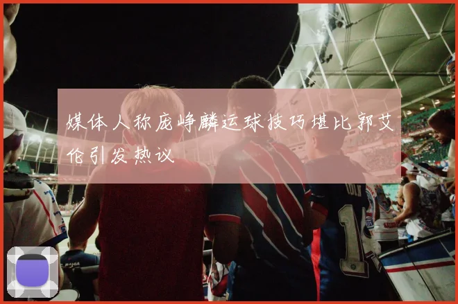 媒体人称庞峥麟运球技巧堪比郭艾伦引发热议