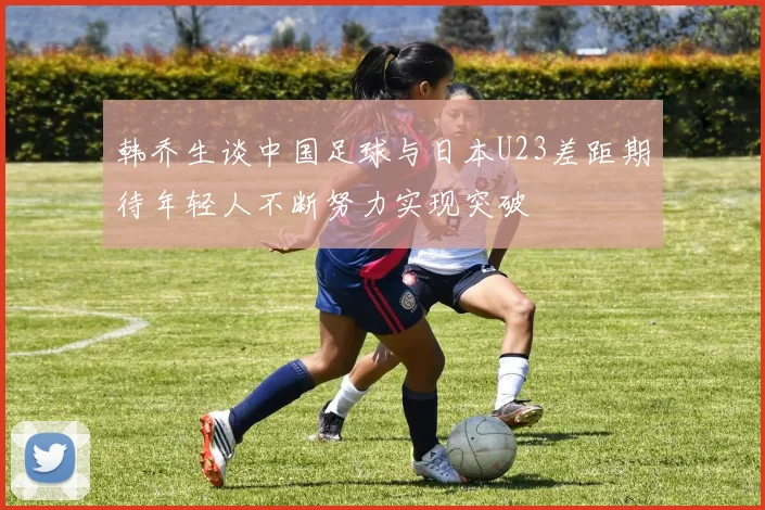 韩乔生谈中国足球与日本U23差距期待年轻人不断努力实现突破