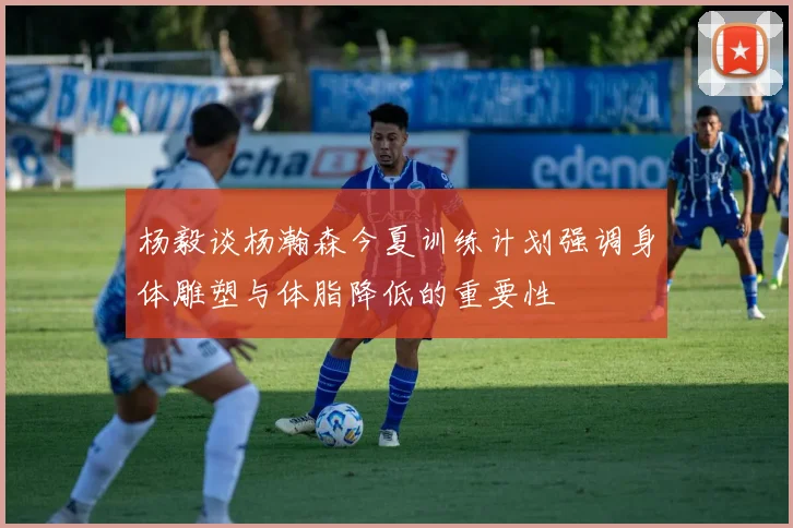 杨毅谈杨瀚森今夏训练计划强调身体雕塑与体脂降低的重要性