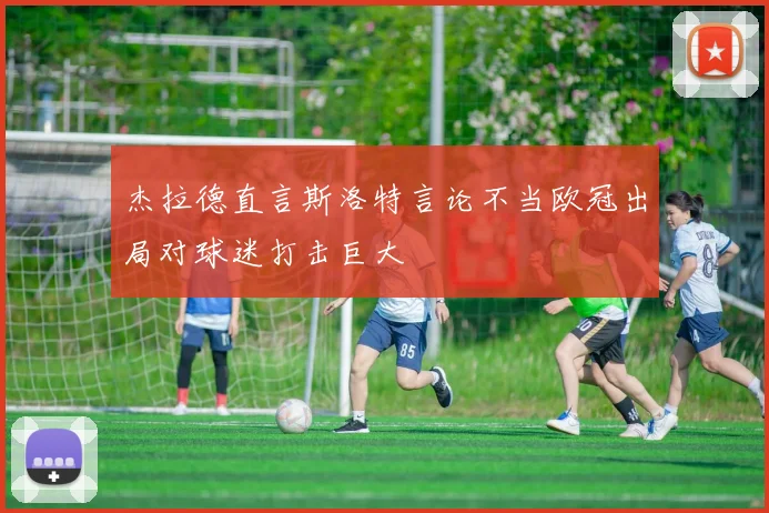 杰拉德直言斯洛特言论不当欧冠出局对球迷打击巨大